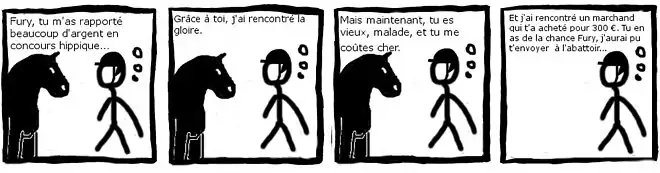 "bande dessinée en noir et blanc de 4 images. Un cavalier s'adresse à son cheval. Image 1 : Fury, tu m'a rapporté beaucoup d'argent en concours hippique… Image 2 : Grâce à toi, j'ai rencontré la gloire. Image 3 : Mais maintenant, tu es vieux, malade et tu me coûtes cher. Image 4 : Et j'ai rencontré un marchand qui t'a acheté pour 300&nbsp;€. Tu en as de la chance Fury, j'aurai pu t'envoyer à l'abattoir…"