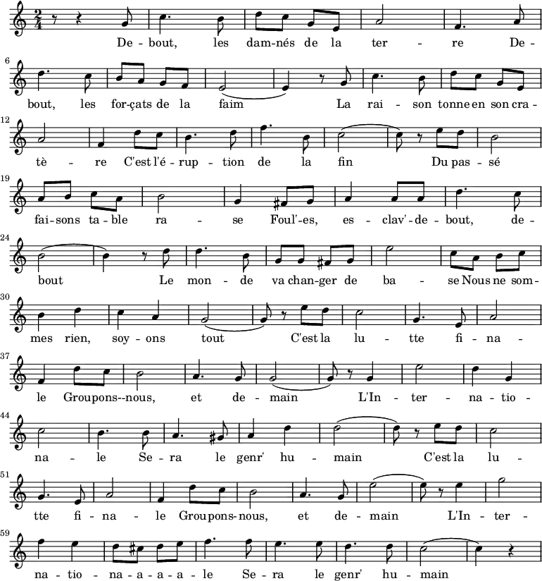 \new Staff \with {
midiInstrument = "flute"
}
\relative c'' {
\time 2/4
r8 r4 g8 | c4. b8 | d8 c8 g8 e8| a2 | f4. a8 | \break
d4. c8 | b8 a8 g8 f8 | e2( | e4) r8 g8 |c4. b8 | d8 c8 g8 e8| \break
a2 | f4 d'8 c8 | b4. d8| f4. b,8 | c2( | c8) r8 e8 d8 | b2 | \break
a8 b8 c8 a8 | b2 | g4 fis8 g8 | a4 a8 a8 | d4. c8 | \break
b2( | b4) r8 d8 | d4. b8 | g8 g8 fis8 g8 |e'2 | c8 a8 b8 c8 | \break
b4 d4 | c4 a4 | g2( | g8) r8 e'8 d8 | c2 | g4. e8 | a2 | \break
f4 d'8 c8 | b2 | a4. g8 | g2( | g8) r8 g4 | e'2 | d4 g,4| \break
c2 | b4. b8 | a4. gis8 | a4 d4 | d2( | d8) r8 e8 d8 | c2 | \break
g4. e8 | a2 | f4 d'8 c8 | b2 | a4. g8 | e'2( | e8) r8 e4 | g2 | \break
f4 e4 | d8 cis8 d8 e8| f4. f8 | e4. e8 | d4. d8 | c2( | c4) r4 \break
}
\addlyrics {
\lyricmode {
De -- bout, les dam -- nés de la ter -- re
De -- bout, les for -- çats de la faim
La rai -- son tonne en son cra -- tè -- re
C'est l'é -- rup -- tion de la fin
Du pas -- sé fai -- sons ta -- ble ra -- se
Foul' -- es, es -- clav' -- de -- bout, de -- bout
Le mon -- de va chan -- ger de ba -- se
Nous ne som -- mes rien, soy -- ons tout
C'est la lu -- tte fi -- na -- le
Grou -- pons- -- nous, et de -- main
L'In -- ter -- na -- tio -- na -- le
Se -- ra le genr' hu -- main
C'est la lu -- tte fi -- na -- le
Grou -- pons- -- nous, et de -- main
L'In -- ter -- na -- tio -- na -- a -- a -- a -- le
Se -- ra le genr' hu -- main
}
}
\midi {
\context {
\Score
tempoWholesPerMinute = #(ly:make-moment 90 3)
}
}