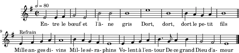 
\header {
  tagline = ##f
}

\score {
  \new Staff \with {
    %\remove "Time_signature_engraver"
  }
<<
  \relative c' {
    \key e \minor
    \time 2/2
    \tempo 2 = 80
    %\set Score.currentBarNumber = #5
    \override TupletBracket #'bracket-visibility = ##f 
    \autoBeamOff

     %%%%%%%%%%%%%%%%%%%%%%%%%% Entre le bœuf et l'âne gris
     e2 e4 fis g2 e b' b b1 e b
     b4 a g a b1 \bar "||"
     
     e,4^"Refrain" fis g a a1 b4 a g fis 
     e1 e4 fis g a b4. g8 a4 b g2 fis e1 \bar "|."

  }

  \addlyrics {
     En- tre le bœuf et l'â- ne gris Dort, dort, dort le pe- tit fils
     Mille an- ges di- vins Mil- le sé- ra- phins Vo- lent à l'en- tour De ce grand Dieu d'a- mour
  }
>>
  \layout {
    \context {
      \remove "Metronome_mark_engraver"
    }
  }
  \midi {}
}
